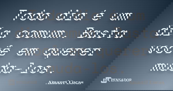 Todo dia é um dia comum. Basta você em querer muda-los.... Frase de Amauri Lucas.