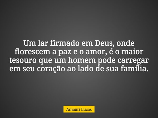 Um lar firmado em Deus, onde florescem a paz e o amor, é o maior tesouro que um homem pode carregar em seu coração ao lado de sua família.... Frase de Amauri Lucas.