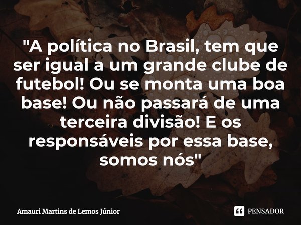 ⁠"A política no Brasil, tem que ser igual a um grande clube de futebol! Ou se monta uma boa base! Ou não passará de uma terceira divisão! E os responsáveis... Frase de Amauri Martins de lemos júnior.