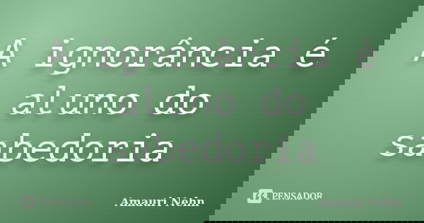 A ignorância é aluno do sabedoria... Frase de Amauri Nehn.