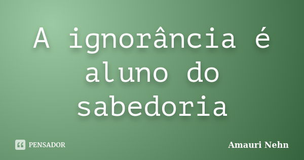 A ignorância é aluno do sabedoria... Frase de Amauri Nehn.