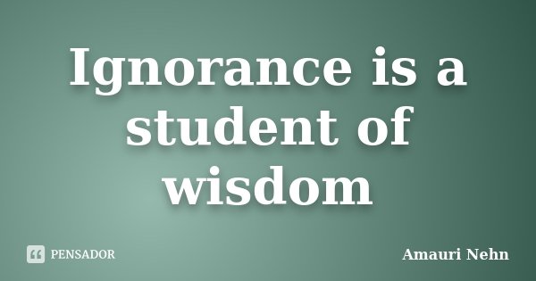 Ignorance is a student of wisdom... Frase de Amauri Nehn.