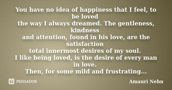 You have no idea of happiness that I feel, to be loved the way I always dreamed. The gentleness, kindness and attention, found in his love, are the satisfaction... Frase de Amauri Nehn.