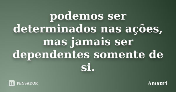 podemos ser determinados nas ações, mas jamais ser dependentes somente de si.... Frase de amauri.