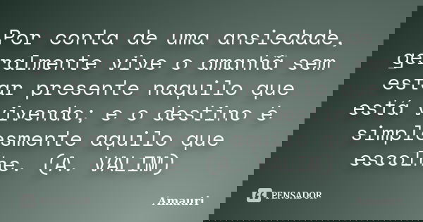 Por conta de uma ansiedade, geralmente vive o amanhã sem estar presente naquilo que está vivendo; e o destino é simplesmente aquilo que escolhe. (A. VALIM)... Frase de Amauri.