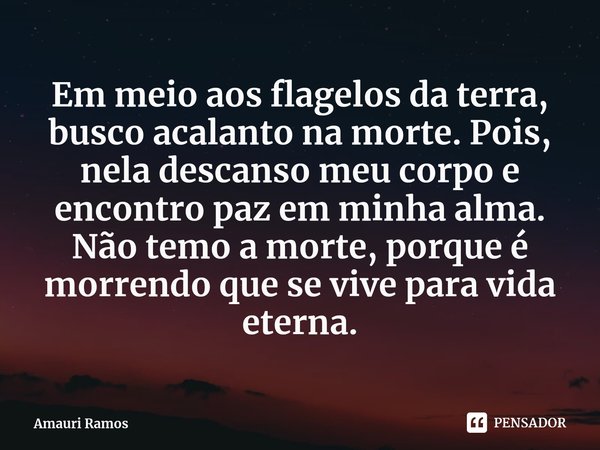 ⁠Em meio aos flagelos da terra, busco acalanto na morte. Pois, nela descanso meu corpo e encontro paz em minha alma. Não temo a morte, porque é morrendo que se ... Frase de Amauri Ramos.