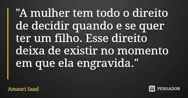 "A mulher tem todo o direito de decidir quando e se quer ter um filho. Esse direito deixa de existir no momento em que ela engravida."... Frase de Amauri Saad.