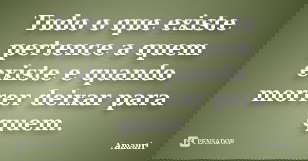 Tudo o que existe pertence a quem existe e quando morrer deixar para quem.... Frase de Amauri.