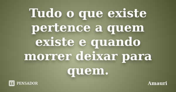 Tudo o que existe pertence a quem existe e quando morrer deixar para quem.... Frase de Amauri.