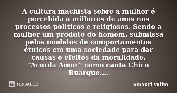 A cultura machista sobre a mulher é percebida a milhares de anos nos processos políticos e religiosos. Sendo a mulher um produto do homem, submissa pelos modelo... Frase de amauri valim.