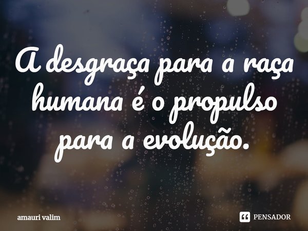 ⁠A desgraça para a raça humana é o propulso para a evolução.... Frase de amauri valim.