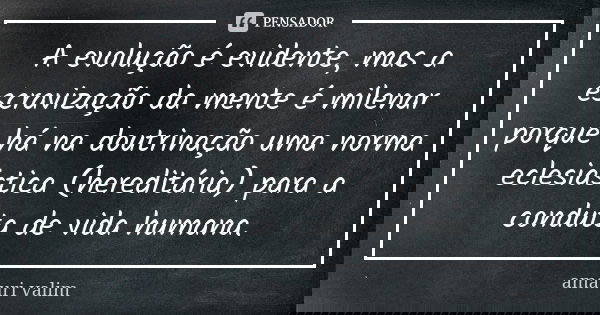 A evolução é evidente, mas a escravização da mente é milenar porque há na doutrinação uma norma eclesiástica (hereditária) para a conduta de vida humana.... Frase de amauri valim.