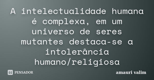 A intelectualidade humana é complexa, em um universo de seres mutantes destaca-se a intolerância humano/religiosa... Frase de amauri valim.