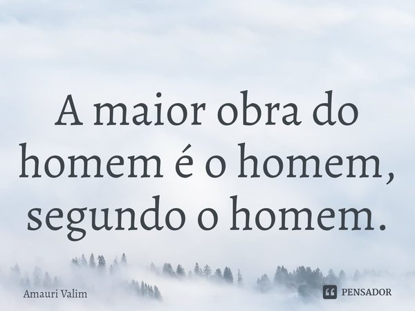 ⁠A maior obra do homem é o homem, segundo o homem.... Frase de amauri valim.