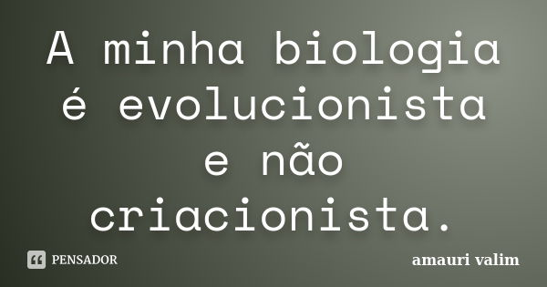 A minha biologia é evolucionista e não criacionista.... Frase de Amauri Valim.