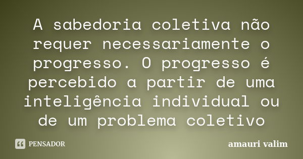 A sabedoria coletiva não requer necessariamente o progresso. O progresso é percebido a partir de uma inteligência individual ou de um problema coletivo... Frase de amauri valim.