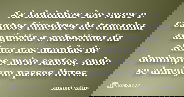 As ladainhas são vozes e cantos fúnebres de tamanha angústia e subestimo da alma nas manhãs de domingos meio santos, onde se almejam passos livres.... Frase de amauri valim.