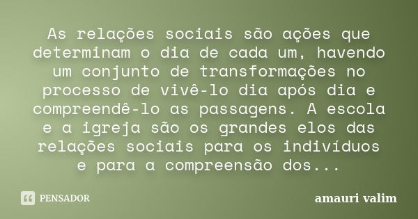 As relações sociais são ações que determinam o dia de cada um, havendo um conjunto de transformações no processo de vivê-lo dia após dia e compreendê-lo as pass... Frase de Amauri Valim.