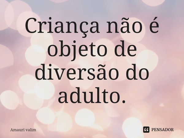 ⁠Criança não é objeto de diversão do adulto.... Frase de amauri valim.