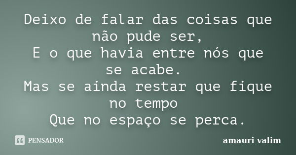 Deixo de falar das coisas que não pude ser, E o que havia entre nós que se acabe. Mas se ainda restar que fique no tempo Que no espaço se perca.... Frase de Amauri Valim.