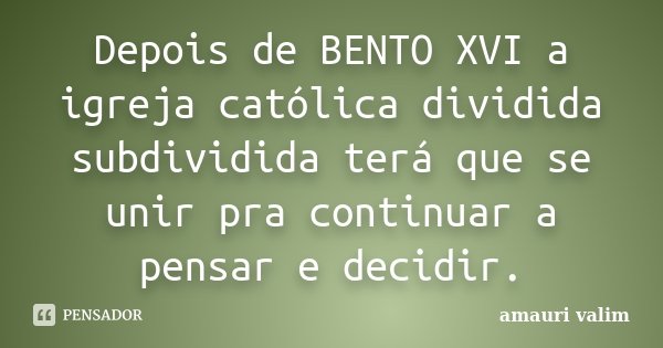 Depois de BENTO XVI a igreja católica dividida subdividida terá que se unir pra continuar a pensar e decidir.... Frase de Amauri Valim.