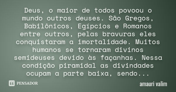 Deus, o maior de todos povoou o mundo outros deuses. São Gregos, Babilônicos, Egípcios e Romanos entre outros, pelas bravuras eles conquistaram a imortalidade. ... Frase de amauri valim.