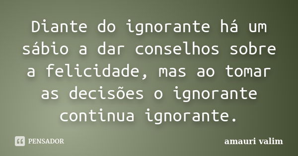 Diante do ignorante há um sábio a dar conselhos sobre a felicidade, mas ao tomar as decisões o ignorante continua ignorante.... Frase de amauri valim.