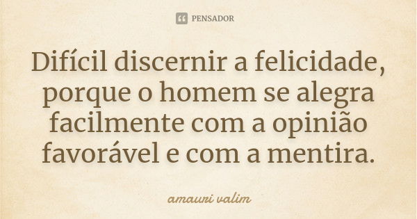 Difícil discernir a felicidade, porque o homem se alegra facilmente com a opinião favorável e com a mentira.... Frase de amauri valim.