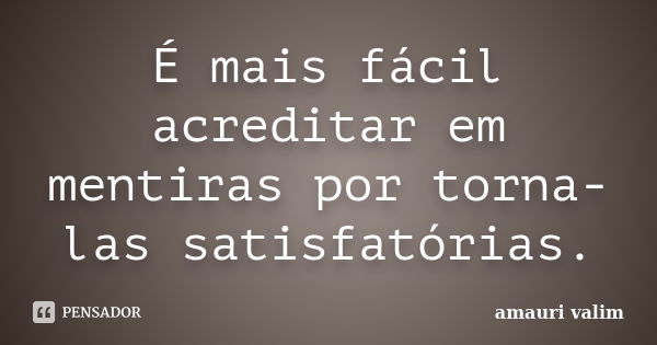 É mais fácil acreditar em mentiras por torna-las satisfatórias.... Frase de Amauri Valim.