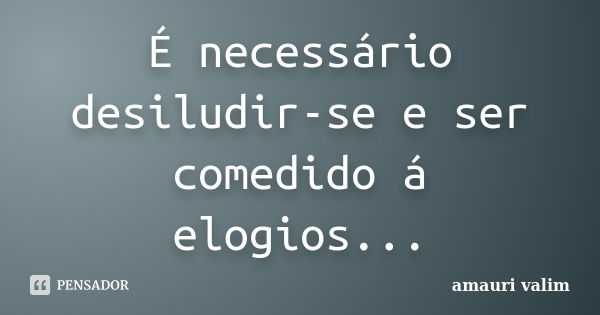 É necessário desiludir-se e ser comedido á elogios...... Frase de Amauri Valim.