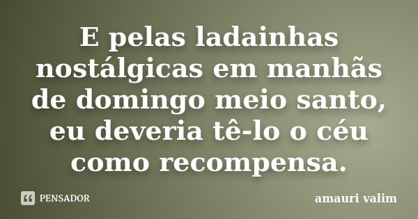 E pelas ladainhas nostálgicas em manhãs de domingo meio santo, eu deveria tê-lo o céu como recompensa.... Frase de amauri valim.