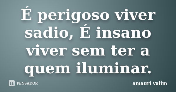 É perigoso viver sadio, É insano viver sem ter a quem iluminar.... Frase de amauri valim.