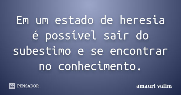 Em um estado de heresia é possível sair do subestimo e se encontrar no conhecimento.... Frase de amauri valim.