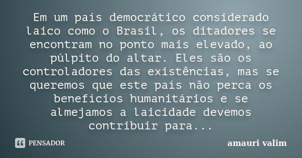 Em um país democrático considerado laico como o Brasil, os ditadores se encontram no ponto mais elevado, ao púlpito do altar. Eles são os controladores das exis... Frase de amauri valim.