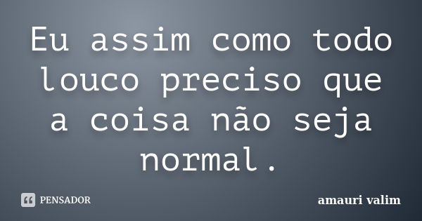 Eu assim como todo louco preciso que a coisa não seja normal.... Frase de amauri valim.