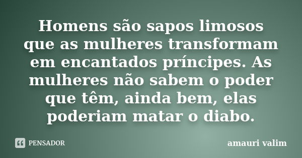 Homens são sapos limosos que as mulheres transformam em encantados príncipes. As mulheres não sabem o poder que têm, ainda bem, elas poderiam matar o diabo.... Frase de amauri valim.