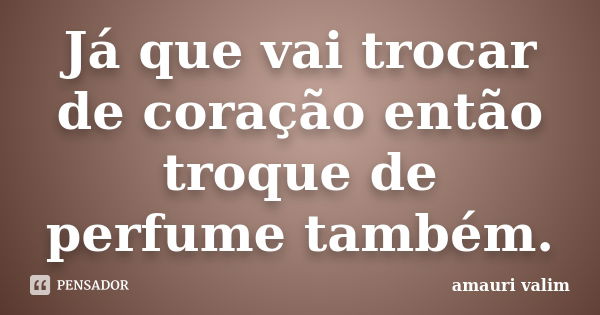 Já que vai trocar de coração então troque de perfume também.... Frase de amauri valim.