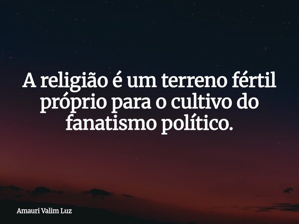 A religião é um terreno fértil próprio para o cultivo do fanatismo político.... Frase de Amauri Valim Luz.