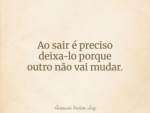 Ao sair é preciso deixa-lo porque outro não vai mudar.... Frase de Amauri Valim Luz.