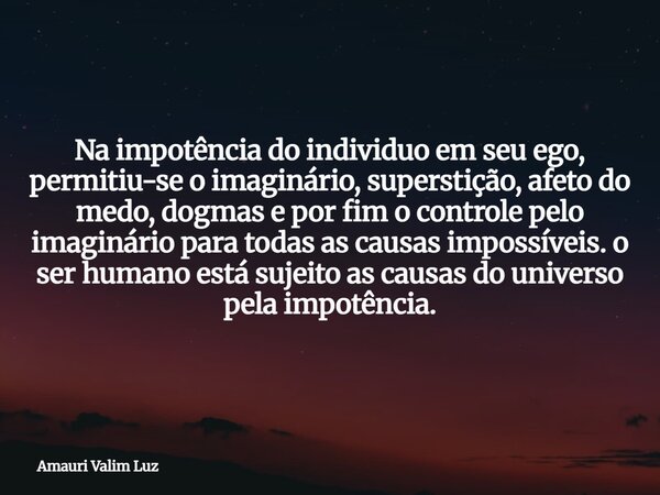 Na impotência do individuo em seu ego, permitiu-se o imaginário, superstição, afeto do medo, dogmas e por fim o controle pelo imaginário para todas as causas im... Frase de Amauri Valim Luz.