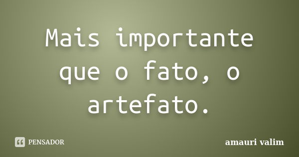 Mais importante que o fato, o artefato.... Frase de amauri valim.