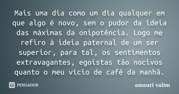 Mais uma dia como um dia qualquer em que algo é novo, sem o pudor da ideia das máximas da onipotência. Logo me refiro à ideia paternal de um ser superior, para ... Frase de amauri valim.