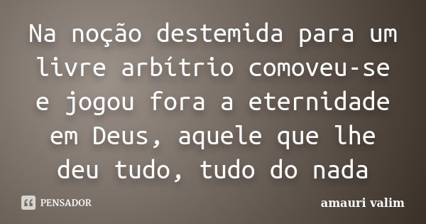 Na noção destemida para um livre arbítrio comoveu-se e jogou fora a eternidade em Deus, aquele que lhe deu tudo, tudo do nada... Frase de amauri valim.