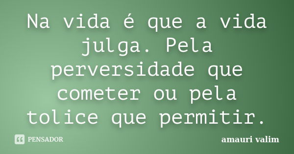 Na vida é que a vida julga. Pela perversidade que cometer ou pela tolice que permitir.... Frase de Amauri Valim.