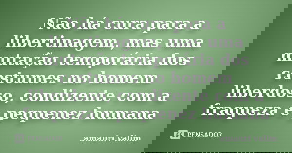 Não há cura para a libertinagem, mas uma mutação temporária dos costumes no homem liberdoso, condizente com a fraqueza e pequenez humana... Frase de amauri valim.
