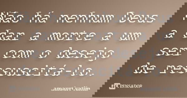Não há nenhum Deus a dar a morte a um ser com o desejo de ressuscitá-lo.... Frase de amauri valim.
