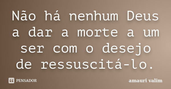 Não há nenhum Deus a dar a morte a um ser com o desejo de ressuscitá-lo.... Frase de amauri valim.