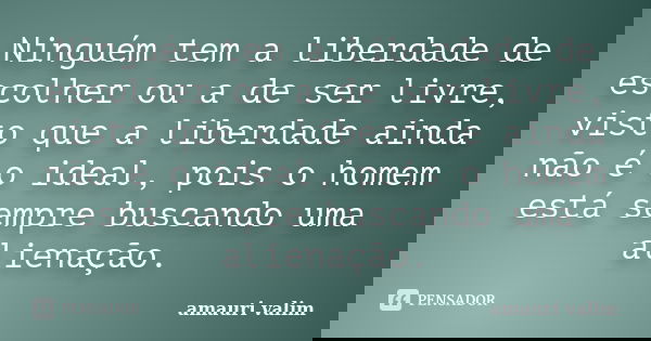 Ninguém tem a liberdade de escolher ou a de ser livre, visto que a liberdade ainda não é o ideal, pois o homem está sempre buscando uma alienação.... Frase de amauri valim.