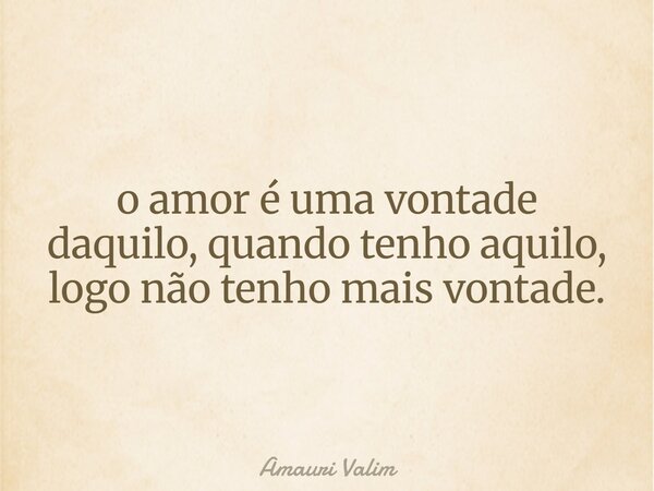 o amor é uma vontade daquilo,quando tenho aquilo, logo não tenho mais vontade.... Frase de Amauri Valim.