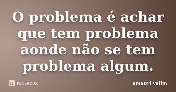 O problema é achar que tem problema aonde não se tem problema algum.... Frase de Amauri Valim.